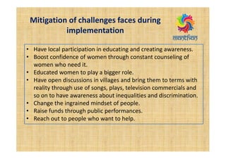 Mitigation of challenges faces during
implementation
• Have local participation in educating and creating awareness.
• Boost confidence of women through constant counseling of
women who need it.
• Educated women to play a bigger role.
• Have open discussions in villages and bring them to terms with
reality through use of songs, plays, television commercials and
so on to have awareness about inequalities and discrimination.
• Change the ingrained mindset of people.
• Raise funds through public performances.
• Reach out to people who want to help.
 