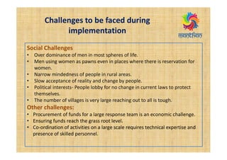 Challenges to be faced during
implementation
Social Challenges
• Over dominance of men in most spheres of life.
• Men using women as pawns even in places where there is reservation for
women.
• Narrow mindedness of people in rural areas.
• Slow acceptance of reality and change by people.
• Political interests- People lobby for no change in current laws to protect
themselves.
• The number of villages is very large reaching out to all is tough.
Other challenges:
• Procurement of funds for a large response team is an economic challenge.
• Ensuring funds reach the grass root level.
• Co-ordination of activities on a large scale requires technical expertise and
presence of skilled personnel.
 