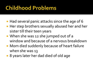  Had several panic attacks since the age of 6
 Her step brothers sexually abused her and her
sister till their teen years
 When she was 12 she jumped out of a
window and because of a nervous breakdown
 Mom died suddenly because of heart failure
when she was 13
 8 years later her dad died of old age
 