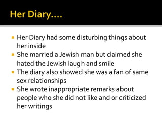  Her Diary had some disturbing things about
her inside
 She married a Jewish man but claimed she
hated the Jewish laugh and smile
 The diary also showed she was a fan of same
sex relationships
 She wrote inappropriate remarks about
people who she did not like and or criticized
her writings
 