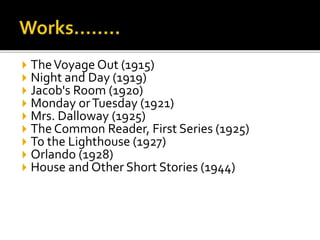  TheVoyage Out (1915)
 Night and Day (1919)
 Jacob's Room (1920)
 Monday orTuesday (1921)
 Mrs. Dalloway (1925)
 The Common Reader, First Series (1925)
 To the Lighthouse (1927)
 Orlando (1928)
 House and Other Short Stories (1944)
 