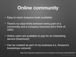 2. Business Model & Canvas
Online community
• Easy to reach (massive tools available)
• There’s no clear limits between being part of a
community and a company business (let’s think of
UGC)
• Online users are available to pay for an interesting
service (freemium!)
• Can be created as part of my business (i.e. Amazon’s
bookshops network)
36
http://www.oilproject.org/lezione/cos-un-business-community-model-6346.html
 