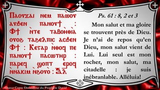 Chœur Copte Orthodoxe du Prophète David
Ps. 61 : 8, 2 et 3
Mon salut et ma gloire
se trouvent près de Dieu.
Je n’ai de repos qu’en
Dieu, mon salut vient de
Lui. Lui seul est mon
rocher, mon salut, ma
citadelle : je suis
inébranlable. Alléluia!
Paoujai nem pa`wou
auqen panou] @
V] `nte tabo`y;`ia
ouoh tahelpic acqen
V] @ Kegar `n;of pe
panou] pacwtyr @
paref sopt `erof
`nnakim `nhou`o @ =A=l
1ère
 