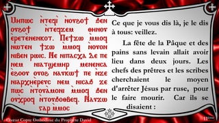 Chœur Copte Orthodoxe du Prophète David
Ce que je vous dis là, je le dis
à tous: veillez.
La fête de la Pâque et des
pains sans levain allait avoir
lieu dans deux jours. Les
chefs des prêtres et les scribes
cherchaient le moyen
d'arrêter Jésus par ruse, pour
le faire mourir. Car ils se
disaient :
Mypwc `ntef`i `nouho] qen
ouho] `ntefjem ;ynou
`eret`enenkot. Pe]jw `mmof
nwten ]jw `mmof `nouon
niben rwic. Ne nipac,a de pe
nem niatsemyr menenca
`ehoou ouoh naukw] pe `nje
niar,y`ereuc nem nicaq je
pwc `ntou`amoni `mmof qen
ou`,rof `ntouqo;bef. Naujw
gar `mmoc
11ème
 