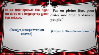 Chœur Copte Orthodoxe du Prophète David
"Pas en pleine fête, pour
éviter une émeute dans le
peuple".
(Gloire à Dieu éternellement)
pe je `mpen`;renaic qen `psai
my pote `nte ou`s;orter swpi
qen pilaoc.
(Ouwst `mpievaggelion
`e;ouab)
11ème
 