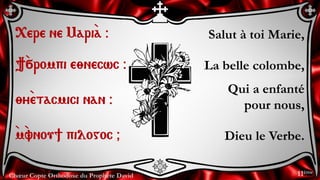 Chœur Copte Orthodoxe du Prophète David
Salut à toi Marie,
La belle colombe,
Qui a enfanté
pour nous,
Dieu le Verbe.
<ere ne Mari`a @
}`÷rompi e;necwc @
;y`etacmici nan @
`m`vnou] pilogoc &
11ème
 