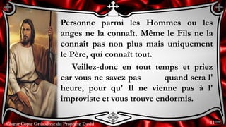 Chœur Copte Orthodoxe du Prophète DavidChœur Copte Orthodoxe du Prophète David
Personne parmi les Hommes ou les
anges ne la connaît. Même le Fils ne la
connaît pas non plus mais uniquement
le Père, qui connaît tout.
Veillez-donc en tout temps et priez
car vous ne savez pas quand sera l'
heure, pour qu' Il ne vienne pas à l'
improviste et vous trouve endormis.
11ème
 