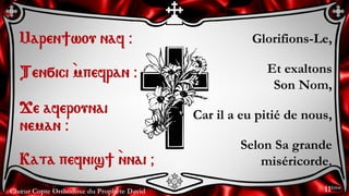 Chœur Copte Orthodoxe du Prophète David
Glorifions-Le,
Et exaltons
Son Nom,
Car il a eu pitié de nous,
Selon Sa grande
miséricorde.
Maren]wou naf @
Ten÷ici `mpefran @
Je aferounai
neman @
Kata pefnis] `nnai &
11ème
 