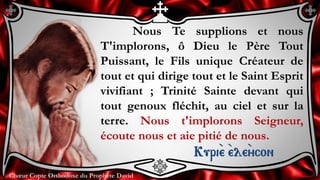 Chœur Copte Orthodoxe du Prophète DavidChœur Copte Orthodoxe du Prophète David
Nous Te supplions et nous
T'implorons, ô Dieu le Père Tout
Puissant, le Fils unique Créateur de
tout et qui dirige tout et le Saint Esprit
vivifiant ; Trinité Sainte devant qui
tout genoux fléchit, au ciel et sur la
terre. Nous t'implorons Seigneur,
écoute nous et aie pitié de nous.
Kuri``e ``ele``ycon
 