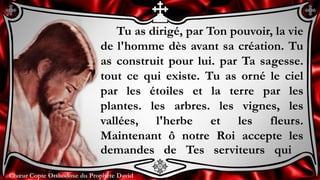 Chœur Copte Orthodoxe du Prophète DavidChœur Copte Orthodoxe du Prophète David
Tu as dirigé, par Ton pouvoir, la vie
de l'homme dès avant sa création. Tu
as construit pour lui. par Ta sagesse.
tout ce qui existe. Tu as orné le ciel
par les étoiles et la terre par les
plantes. les arbres. les vignes, les
vallées, l'herbe et les fleurs.
Maintenant ô notre Roi accepte les
demandes de Tes serviteurs qui
 