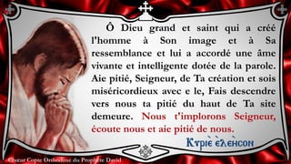 Chœur Copte Orthodoxe du Prophète DavidChœur Copte Orthodoxe du Prophète David
Ô Dieu grand et saint qui a créé
l'homme à Son image et à Sa
ressemblance et lui a accordé une âme
vivante et intelligente dotée de la parole.
Aie pitié, Seigneur, de Ta création et sois
miséricordieux avec e le, Fais descendre
vers nous ta pitié du haut de Ta site
demeure. Nous t'implorons Seigneur,
écoute nous et aie pitié de nous.
Kuri``e ``ele``ycon
 