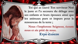 Chœur Copte Orthodoxe du Prophète DavidChœur Copte Orthodoxe du Prophète David
Toi qui as sauvé Ton serviteur Noé
le juste et l'a secouru du déluge avec
ses enfants et leurs épouses ainsi que
les animaux purs et impurs pour le
renouveau de la terre ;
Nous t'implorons Seigneur, écoute
nous et aie pitié de nous.
Kuri``e ``ele``ycon
 