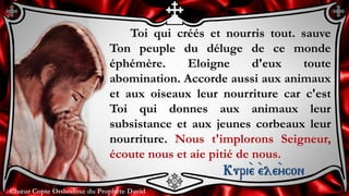 Chœur Copte Orthodoxe du Prophète DavidChœur Copte Orthodoxe du Prophète David
Toi qui créés et nourris tout. sauve
Ton peuple du déluge de ce monde
éphémère. Eloigne d'eux toute
abomination. Accorde aussi aux animaux
et aux oiseaux leur nourriture car c'est
Toi qui donnes aux animaux leur
subsistance et aux jeunes corbeaux leur
nourriture. Nous t'implorons Seigneur,
écoute nous et aie pitié de nous.
Kuri``e ``ele``ycon
 
