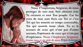 Chœur Copte Orthodoxe du Prophète DavidChœur Copte Orthodoxe du Prophète David
Nous T'implorons, Seigneur, de nous
protéger de tout mal. Sois clément avec
Ta créature et tout Ton peuple. Car les
yeux de tous sont fixés sur Toi et c'est
Toi qui les nourris en temps convenable,
Toi qui nourris toute chair. Tu es le
secours de ceux qui n'ont pas d'autre
secours, Espérance de ceux qui n'ont pas
d'espérance. Nous t'implorons Seigneur,
écoute nous et aie pitié de nous. Kuri``e ``ele``ycon
 