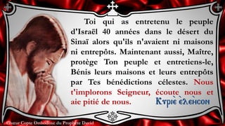 Chœur Copte Orthodoxe du Prophète DavidChœur Copte Orthodoxe du Prophète David
Toi qui as entretenu le peuple
d'Israël 40 années dans le désert du
Sinaï alors qu'ils n'avaient ni maisons
ni entrepôts. Maintenant aussi, Maître,
protège Ton peuple et entretiens-le,
Bénis leurs maisons et leurs entrepôts
par Tes bénédictions célestes. Nous
t'implorons Seigneur, écoute nous et
aie pitié de nous. Kuri``e ``ele``ycon
 