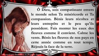 Chœur Copte Orthodoxe du Prophète DavidChœur Copte Orthodoxe du Prophète David
Ô Dieu, sois compatissant envers
le monde selon Ta miséricorde et Ta
compassion. Bénis leurs récoltes et
leurs entrepôts et le peu qu'ils
possèdent. Fais monter les eaux des
fleuves comme il convient. Calme les
vents. Bénis les fleuves de nos pays en
cette année comme en tout temps.
Réjouis la face de la terre.
 