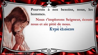 Chœur Copte Orthodoxe du Prophète DavidChœur Copte Orthodoxe du Prophète David
Pourvois à nos besoins, nous, les
hommes.
Nous t'implorons Seigneur, écoute
nous et aie pitié de nous.
Kuri``e ``ele``ycon
 
