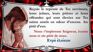 Chœur Copte Orthodoxe du Prophète DavidChœur Copte Orthodoxe du Prophète David
Reçois le repentir de Tes serviteurs,
leurs jeûnes, leurs prières et leurs
offrandes qui sont élevées sur Tes
saints autels en odeur d'encens. Aie
pitié d'eux.
Nous t'implorons Seigneur, écoute
nous et aie pitié de nous.
Kuri``e ``ele``ycon
 