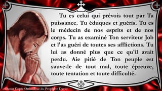 Chœur Copte Orthodoxe du Prophète DavidChœur Copte Orthodoxe du Prophète David
Tu es celui qui prévois tout par Ta
puissance. Tu éduques et guéris. Tu es
le médecin de nos esprits et de nos
corps. Tu as examiné Ton serviteur Job
et l'as guéri de toutes ses afflictions. Tu
lui as donné plus que ce qu'il avait
perdu. Aie pitié de Ton peuple est
sauve-le de tout mal, toute épreuve,
toute tentation et toute difficulté.
 