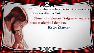 Chœur Copte Orthodoxe du Prophète DavidChœur Copte Orthodoxe du Prophète David
Toi, qui donnes la victoire à tous ceux
qui se confient à Toi.
Nous t'implorons Seigneur, écoute
nous et aie pitié de nous.
Kuri``e ``ele``ycon
 