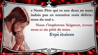 Chœur Copte Orthodoxe du Prophète DavidChœur Copte Orthodoxe du Prophète David
« Notre Père qui es aux deux ne nous
induis pas en tentation mais délivre-
nous du mal ».
Nous t'implorons Seigneur, écoute
nous et aie pitié de nous.
Kuri``e ``ele``ycon
 