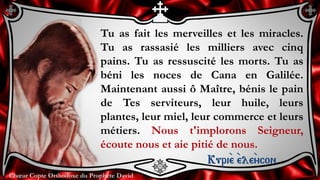 Chœur Copte Orthodoxe du Prophète DavidChœur Copte Orthodoxe du Prophète David
Tu as fait les merveilles et les miracles.
Tu as rassasié les milliers avec cinq
pains. Tu as ressuscité les morts. Tu as
béni les noces de Cana en Galilée.
Maintenant aussi ô Maître, bénis le pain
de Tes serviteurs, leur huile, leurs
plantes, leur miel, leur commerce et leurs
métiers. Nous t'implorons Seigneur,
écoute nous et aie pitié de nous.
Kuri``e ``ele``ycon
 