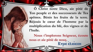 Chœur Copte Orthodoxe du Prophète DavidChœur Copte Orthodoxe du Prophète David
Ô Christ notre Dieu, aie pitié de
Ton peuple et des successeurs de Tes
apôtres. Bénis les fruits de la terre.
Réjouis le cœur de l'homme par la
multiplication du blé, des vignes et de
l'huile.
Nous t'implorons Seigneur, écoute
nous et aie pitié de nous.
Kuri``e ``ele``ycon
 