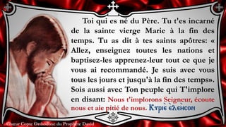 Chœur Copte Orthodoxe du Prophète DavidChœur Copte Orthodoxe du Prophète David
Toi qui es né du Père. Tu t'es incarné
de la sainte vierge Marie à la fin des
temps. Tu as dit à tes saints apôtres: «
Allez, enseignez toutes les nations et
baptisez-les apprenez-leur tout ce que je
vous ai recommandé. Je suis avec vous
tous les jours et jusqu'à la fin des temps».
Sois aussi avec Ton peuple qui T'implore
en disant: Nous t'implorons Seigneur, écoute
nous et aie pitié de nous. Kuri``e ``ele``ycon
 