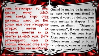 Chœur Copte Orthodoxe du Prophète David
Quand le maître de la maison
se sera levé et aura fermé la
porte, si vous, du dehors, vous
vous mettez à frapper à la
porte, en disant: "Seigneur,
ouvre-nous", il vous répondra:
"Je ne sais d'où vous êtes".
Alors vous vous mettrez à dire:
"Nous avons mangé et bu en
ta présence, et tu as enseigné
sur nos places".
ouoh `ntetenerhy tc `nohi
`eraten ;ynou cabol
ouoh `ekwlh `epiro ouoh
eretenjw `mmoc je P=o=c
`aouwn nan ouoh `nteferouw
`ntefjoc nwten je
`n]cwoun `mmwten an je
`n;wten han`ebol ;wn. Tote
reten`eerhytc `njoc je
anouwm `mpek`m;o ouoh ancw
ouoh ak ]`cbw qen nen`plati`a
1ère
 