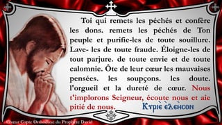 Chœur Copte Orthodoxe du Prophète DavidChœur Copte Orthodoxe du Prophète David
Toi qui remets les péchés et confère
les dons. remets les péchés de Ton
peuple et purifie-les de toute souillure.
Lave- les de toute fraude. Éloigne-les de
tout parjure. de toute envie et de toute
calomnie. Ôte de leur cœur les mauvaises
pensées. les soupçons. les doute.
l'orgueil et la dureté de cœur. Nous
t'implorons Seigneur, écoute nous et aie
pitié de nous. Kuri``e ``ele``ycon
 