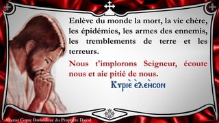 Chœur Copte Orthodoxe du Prophète DavidChœur Copte Orthodoxe du Prophète David
Enlève du monde la mort, la vie chère,
les épidémies, les armes des ennemis,
les tremblements de terre et les
terreurs.
Nous t'implorons Seigneur, écoute
nous et aie pitié de nous.
Kuri``e ``ele``ycon
 