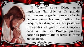Chœur Copte Orthodoxe du Prophète DavidChœur Copte Orthodoxe du Prophète David
Ô Christ notre Dieu, nous
implorons Ta pitié et Ta grande
compassion de garder pour nous la vie
de nos pères les métropolites, les
évêques. les dirigeants et les pasteurs.
Protège-les et garde leur troupeau
dans la Foi. Les Protège prêtres.
donne la pureté aux diacres, la force
aux anciens,
 