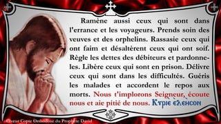 Chœur Copte Orthodoxe du Prophète DavidChœur Copte Orthodoxe du Prophète David
Ramène aussi ceux qui sont dans
l'errance et les voyageurs. Prends soin des
veuves et des orphelins. Rassasie ceux qui
ont faim et désaltèrent ceux qui ont soif.
Règle les dettes des débiteurs et pardonne-
les. Libère ceux qui sont en prison. Délivre
ceux qui sont dans les difficultés. Guéris
les malades et accordent le repos aux
morts. Nous t'implorons Seigneur, écoute
nous et aie pitié de nous. Kuri``e ``ele``ycon
 