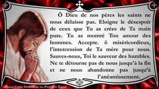 Chœur Copte Orthodoxe du Prophète DavidChœur Copte Orthodoxe du Prophète David
Ô Dieu de nos pères les saints ne
nous délaisse pas. Eloigne le désespoir
de ceux que Tu as crées de Ta main
pure. Tu as montré Ton amour des
hommes. Accepte. ô miséricordieux,
l'intercession de Ta mère pour nous.
Sauves-nous, Toi le sauveur des humbles.
Ne te détourne pas de nous jusqu'à la fin
et ne nous abandonne pas jusqu’à
l'anéantissement.
 