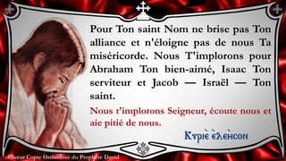 Chœur Copte Orthodoxe du Prophète DavidChœur Copte Orthodoxe du Prophète David
Pour Ton saint Nom ne brise pas Ton
alliance et n'éloigne pas de nous Ta
miséricorde. Nous T'implorons pour
Abraham Ton bien-aimé, Isaac Ton
serviteur et Jacob — Israël — Ton
saint.
Nous t'implorons Seigneur, écoute nous et
aie pitié de nous.
Kuri``e ``ele``ycon
 
