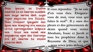 Chœur Copte Orthodoxe du Prophète David
Il vous répondra: "Je ne sais
d'où vous êtes. Eloignez-
vous de moi, vous tous qui
faites le mal". Il y aura des
pleurs et des grincements de
dents quand vous verrez
Abraham, Isaac et Jacob et
tous les prophètes dans le
Royaume de Dieu, et que
vous serez jetés dehors.
Ouoh `fnajoc je ]cwoun
mmwten an je `n;wten han`ebol
;wn mase nwten `ebol haroi
tyrou niergatyc `nte ]`adiki`a.
Pima `ete`mmau fnaswpi `nje
`vrimi nem `p`c;erter `nte ninajhi
hotan aretensannau `eabraam
nem ` Icaak nem iakwb nem
niprovytyc yrou qen ]metouro
`nte v] `n;wten de euhioui
`mmwten `ebol.
1ère
 
