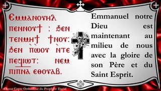 Chœur Copte Orthodoxe du Prophète David
Emmanuel notre
Dieu est
maintenant au
milieu de nous
avec la gloire de
son Père et du
Saint Esprit.
Emmanouyl
pennou] @ qen
tenmy] ]nou@
qen `p`wou `nte
pefiwt@ nem
pi=p=n=a e;ouab.
 