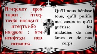 Chœur Copte Orthodoxe du Prophète David
Qu’Il nous bénisse
tous, qu’Il purifie
nos cœurs et qu’Il
guérisse les
maladies de nos
âmes et de nos
corps.
`Ntef`cmou eron
tyren @ `ntef-
toubo `nnenhyt @
`nteftal[o
`nniswni @ `nte
nen'u,y nem
nencwma.
 