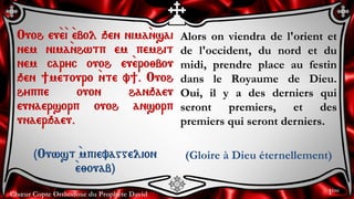 Chœur Copte Orthodoxe du Prophète David
Alors on viendra de l'orient et
de l'occident, du nord et du
midi, prendre place au festin
dans le Royaume de Dieu.
Oui, il y a des derniers qui
seront premiers, et des
premiers qui seront derniers.
(Gloire à Dieu éternellement)
Ouoh eu`e`i `ebol qen nima`nsai
nem nima`nhwtp em pemhit
nem caryc ouoh eu`ero;bou
qen ]metouro `nte v]. Ouoh
hyppe ouon hanqaeu
eunaersorp ouoh ansorp
unaerqaeu.
(Ouwst `mpievaggelion
`e;ouab)
1ère
 