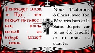 Chœur Copte Orthodoxe du Prophète David
Nous T’adorons
ô Christ, avec Ton
Père très bon et le
Saint Esprit car
tu as été crucifié
et tu nous as
sauvés.
Tenouwst `mmok
`w P=,=c @ nem
pekiwt `n`aga;oc @
nem pi=p=n=a
e;ouab @ je
auask akcw]
`mmon.
 