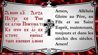 Chœur Copte Orthodoxe du Prophète David
Amen, Alléluia
Gloire au Père, au
Fils et au Saint
Esprit, maintenant,
toujours et dans les
siècles des siècles.
Amen!
Amyn a=l @ Doza
Patri ke Uiw
ke `agi`w `Pneumati
Ke nun ke `a`i ke
ictouc `ew`nac
twn `e`wnwn `amyn
.
 