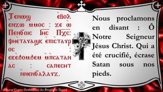 Chœur Copte Orthodoxe du Prophète David
Nous proclamons
en disant : Ô
Notre Seigneur
Jésus Christ. Qui a
été crucifié, écrase
Satan sous nos
pieds.
Tenws `ebol
enjw `mmoc @ je `w
Pen[oic I=y=c P=,=c@
vy`etauask `epi`ctaur
oc @
ek`eqomqem `m`pcatan
ac @ capecyt
`nnen[alauj.
 