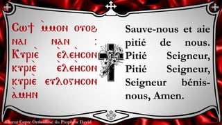 Chœur Copte Orthodoxe du Prophète David
Sauve-nous et aie
pitié de nous.
Pitié Seigneur,
Pitié Seigneur,
Seigneur bénis-
nous, Amen.
Cw] `mmon ouoh
nai nan @
Kuri`e `ele`ycon
kuri`e `ele`ycon
kuri`e eulogycon
`amyn
 