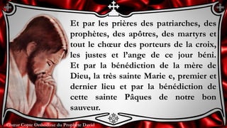 Chœur Copte Orthodoxe du Prophète DavidChœur Copte Orthodoxe du Prophète David
Et par les prières des patriarches, des
prophètes, des apôtres, des martyrs et
tout le chœur des porteurs de la croix,
les justes et l’ange de ce jour béni.
Et par la bénédiction de la mère de
Dieu, la très sainte Marie e, premier et
dernier lieu et par la bénédiction de
cette sainte Pâques de notre bon
sauveur.
 