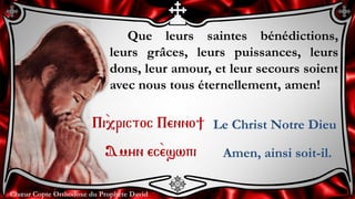 Chœur Copte Orthodoxe du Prophète DavidChœur Copte Orthodoxe du Prophète David
Que leurs saintes bénédictions,
leurs grâces, leurs puissances, leurs
dons, leur amour, et leur secours soient
avec nous tous éternellement, amen!
Pi``,rictoc Penno]
Amyn ec``eswpi
Le Christ Notre Dieu
Amen, ainsi soit-il.
 