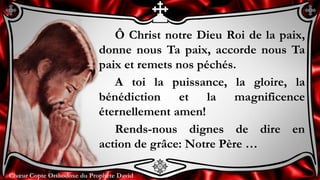 Chœur Copte Orthodoxe du Prophète DavidChœur Copte Orthodoxe du Prophète David
Ô Christ notre Dieu Roi de la paix,
donne nous Ta paix, accorde nous Ta
paix et remets nos péchés.
A toi la puissance, la gloire, la
bénédiction et la magnificence
éternellement amen!
Rends-nous dignes de dire en
action de grâce: Notre Père …
 
