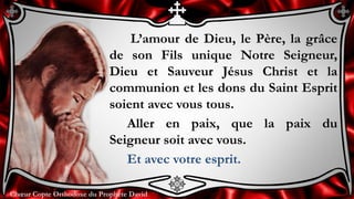 Chœur Copte Orthodoxe du Prophète DavidChœur Copte Orthodoxe du Prophète David
L’amour de Dieu, le Père, la grâce
de son Fils unique Notre Seigneur,
Dieu et Sauveur Jésus Christ et la
communion et les dons du Saint Esprit
soient avec vous tous.
Aller en paix, que la paix du
Seigneur soit avec vous.
Et avec votre esprit.
 