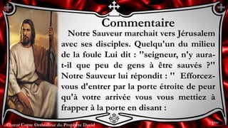 Chœur Copte Orthodoxe du Prophète DavidChœur Copte Orthodoxe du Prophète David
Commentaire
Notre Sauveur marchait vers Jérusalem
avec ses disciples. Quelqu'un du milieu
de la foule Lui dit : ''seigneur, n'y aura-
t-il que peu de gens à être sauvés ?''
Notre Sauveur lui répondit : '' Efforcez-
vous d'entrer par la porte étroite de peur
qu'à votre arrivée vous vous mettiez à
frapper à la porte en disant :
1ère
 