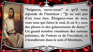 Chœur Copte Orthodoxe du Prophète DavidChœur Copte Orthodoxe du Prophète David
''Seigneur, ouvre-nous'' et qu’il vous
réponde de l'intérieur : ''Je ne sais pas
d'où vous êtes. Éloignez-vous de moi,
vous tous qui faites le mal, là où il y aura
des pleurs et des grincements de dents.'‘
Un grand nombre viendront des nations
païennes, de l'orient et de l'occident, et
s'installeront dans le sein d'Abraham,
1ère
 