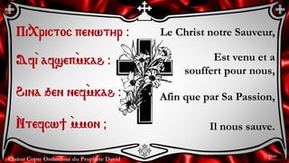 Chœur Copte Orthodoxe du Prophète David
Le Christ notre Sauveur,
Est venu et a
souffert pour nous,
Afin que par Sa Passion,
Il nous sauve.
Pi`<rictoc penwtyr @
Af`i afsep`mkah @
Hina qen nef`mkah @
`Ntefcw] `mmon &
1ère
 